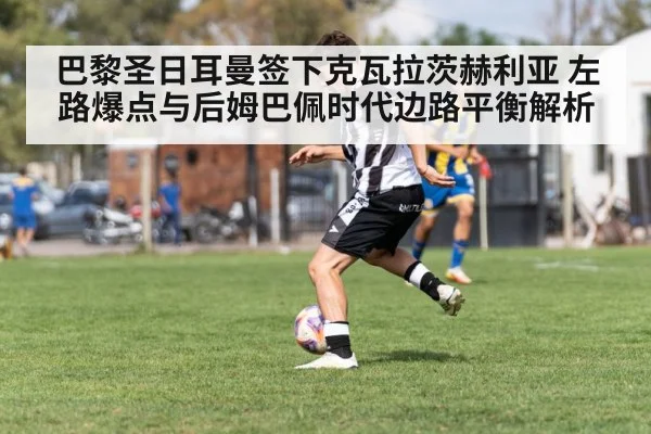 巴黎圣日耳曼签下克瓦拉茨赫利亚 左路爆点与后姆巴佩时代边路平衡解析